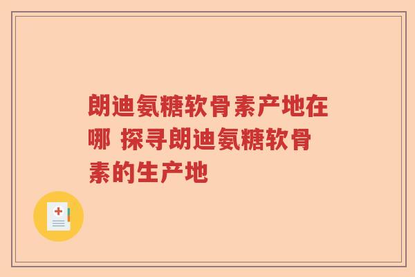 朗迪氨糖软骨素产地在哪 探寻朗迪氨糖软骨素的生产地 朗迪氨糖软骨素产地在哪 探寻朗迪氨糖软骨素的生产地