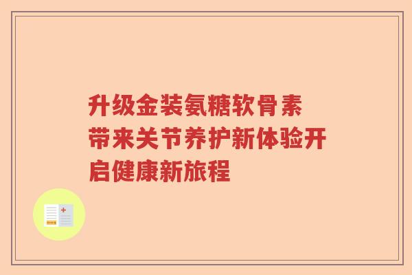 升级金装氨糖软骨素 带来关节养护新体验开启健康新旅程
