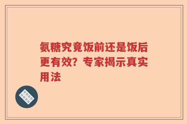 氨糖究竟饭前还是饭后更有效?专家揭示真实用法 氨糖究竟饭前还是饭后更有效?专家揭示真实用法