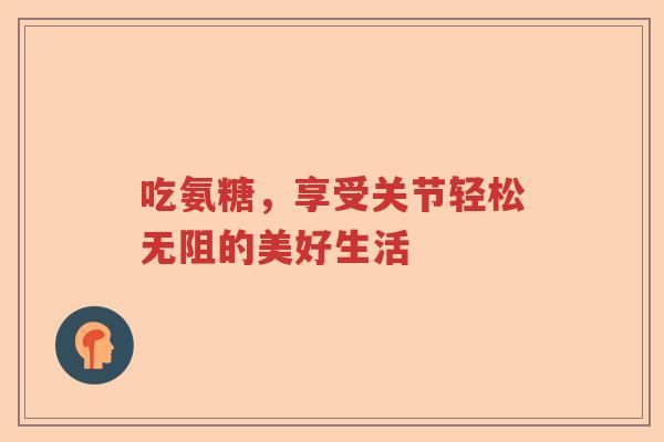 吃氨糖,享受关节轻松无阻的美好生活 吃氨糖,享受关节轻松无阻的美好生活