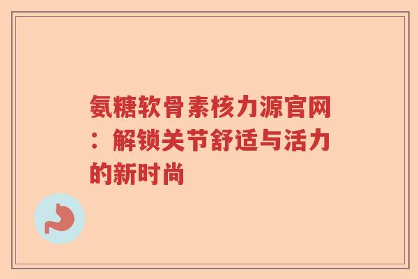 氨糖软骨素核力源官网:解锁关节舒适与活力的新时尚 氨糖软骨素核力源官网:解锁关节舒适与活力的新时尚