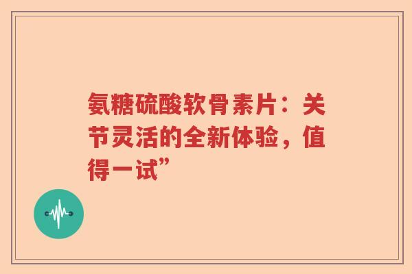 氨糖硫酸软骨素片:关节灵活的全新体验,值得一试” 氨糖硫酸软骨素片:关节灵活的全新体验,值得一试”