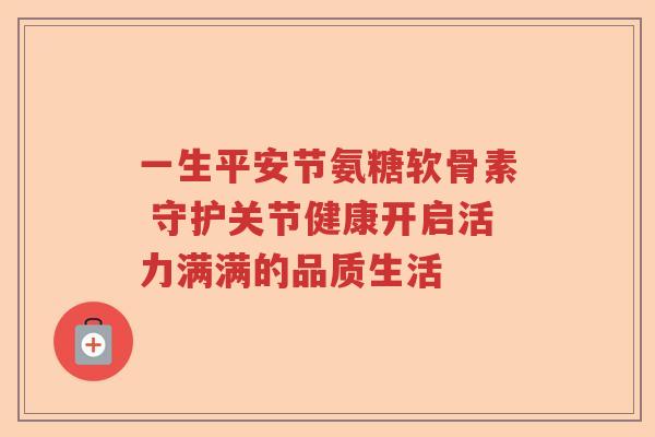 一生平安节氨糖软骨素 守护关节健康开启活力满满的品质生活