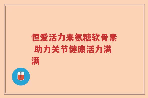 恒爱活力来氨糖软骨素 助力关节健康活力满满 恒爱活力来氨糖软骨素 助力关节健康活力满满