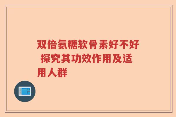 双倍氨糖软骨素好不好 探究其功效作用及适用人群