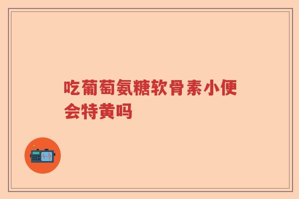 吃葡萄氨糖软骨素小便会特黄吗
