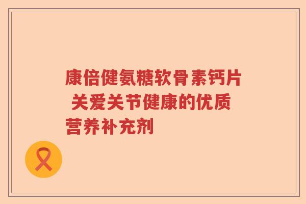 康倍健氨糖软骨素钙片 关爱关节健康的优质营养补充剂 康倍健氨糖软骨素钙片 关爱关节健康的优质营养补充剂