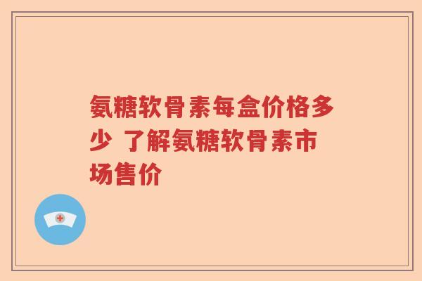 氨糖软骨素每盒价格多少 了解氨糖软骨素市场售价