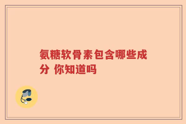 氨糖软骨素包含哪些成分 你知道吗 氨糖软骨素包含哪些成分 你知道吗