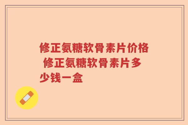 修正氨糖软骨素片价格 修正氨糖软骨素片多少钱一盒 修正氨糖软骨素片价格 修正氨糖软骨素片多少钱一盒