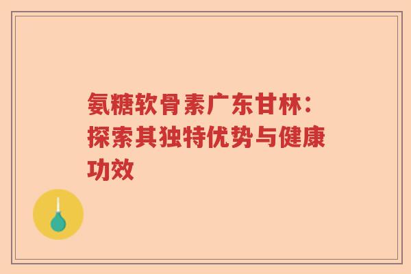 氨糖软骨素广东甘林：探索其独特优势与健康功效