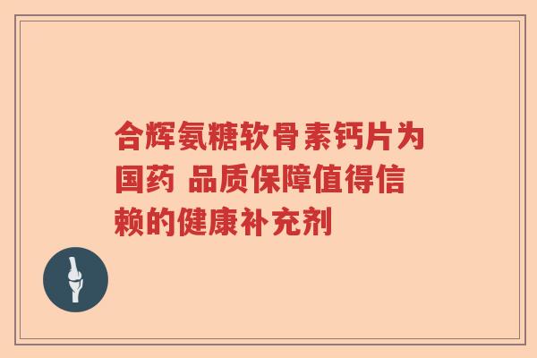 合辉氨糖软骨素钙片为国药 品质保障值得信赖的健康补充剂