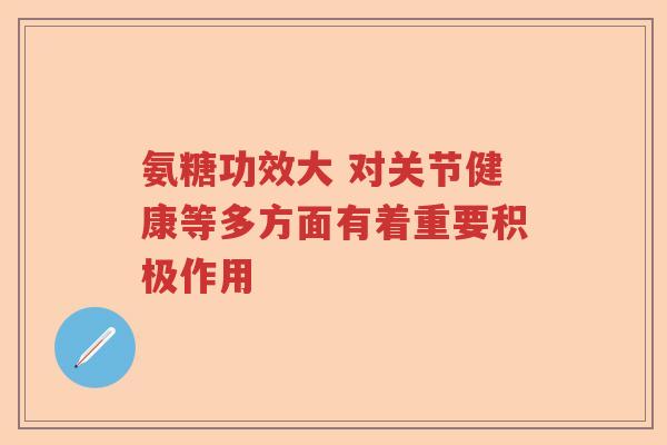 氨糖功效大 对关节健康等多方面有着重要积极作用 氨糖功效大 对关节健康等多方面有着重要积极作用