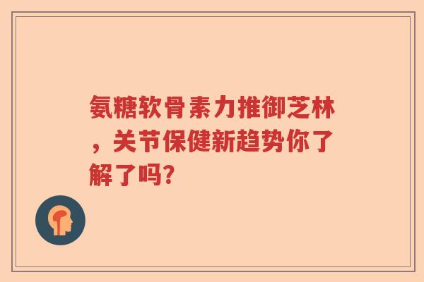 氨糖软骨素力推御芝林,关节保健新趋势你了解了吗? 氨糖软骨素力推御芝林,关节保健新趋势你了解了吗?