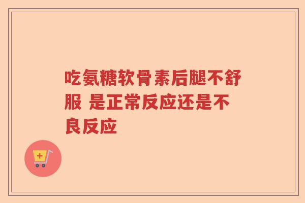 吃氨糖软骨素后腿不舒服 是正常反应还是不良反应 吃氨糖软骨素后腿不舒服 是正常反应还是不良反应