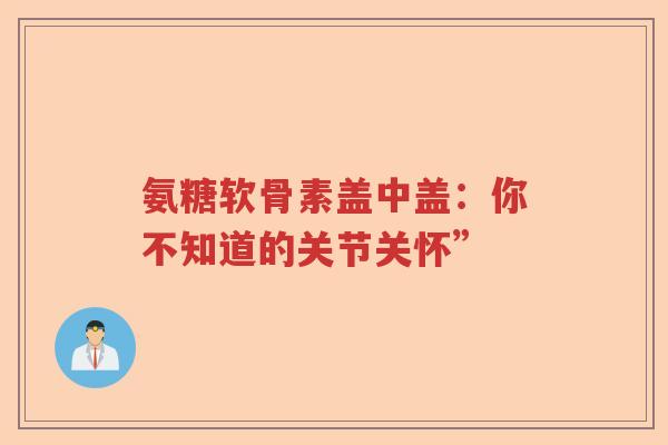 氨糖软骨素盖中盖：你不知道的关节关怀”