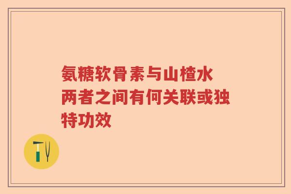 氨糖软骨素与山楂水 两者之间有何关联或独特功效 氨糖软骨素与山楂水 两者之间有何关联或独特功效
