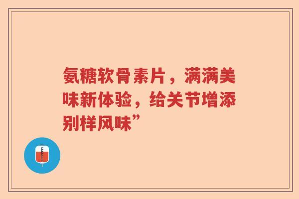 氨糖软骨素片，满满美味新体验，给关节增添别样风味”