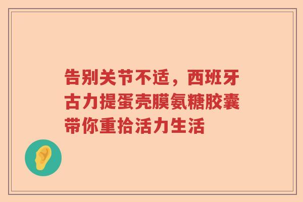 告别关节不适,西班牙古力提蛋壳膜氨糖胶囊带你重拾活力生活 告别关节不适,西班牙古力提蛋壳膜氨糖胶囊带你重拾活力生活