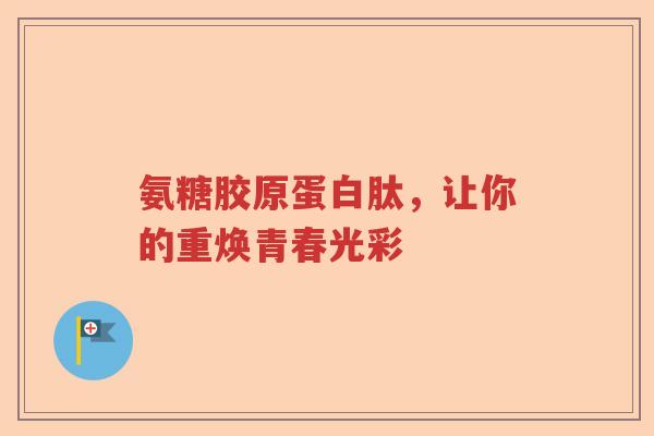 氨糖胶原蛋白肽,让你的重焕青春光彩 氨糖胶原蛋白肽,让你的重焕青春光彩