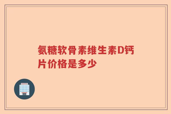氨糖软骨素维生素D钙片价格是多少 氨糖软骨素维生素D钙片价格是多少