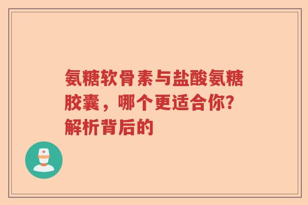 氨糖软骨素与盐酸氨糖胶囊，哪个更适合你？解析背后的