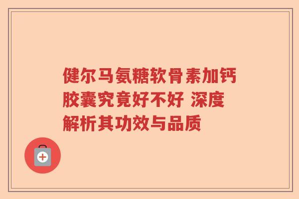 健尔马氨糖软骨素加钙胶囊究竟好不好 深度解析其功效与品质 健尔马氨糖软骨素加钙胶囊究竟好不好 深度解析其功效与品质