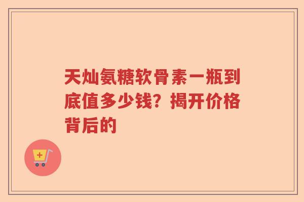 天灿氨糖软骨素一瓶到底值多少钱?揭开价格背后的 天灿氨糖软骨素一瓶到底值多少钱?揭开价格背后的