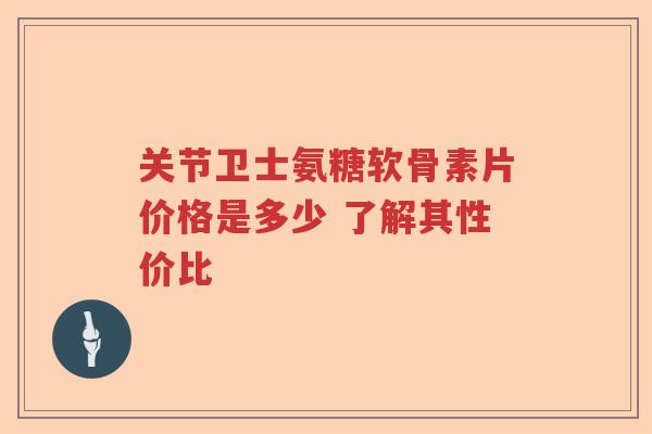 关节卫士氨糖软骨素片价格是多少 了解其性价比 关节卫士氨糖软骨素片价格是多少 了解其性价比