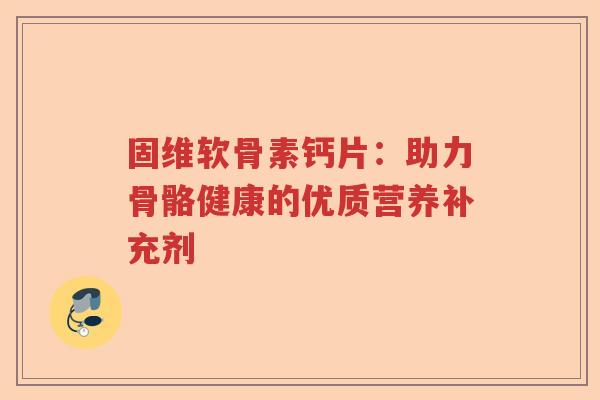固维软骨素钙片:助力骨骼健康的优质营养补充剂 固维软骨素钙片:助力骨骼健康的优质营养补充剂