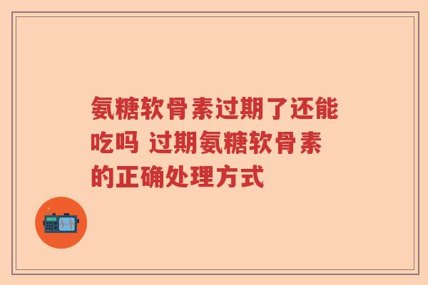 氨糖软骨素过期了还能吃吗 过期氨糖软骨素的正确处理方式 氨糖软骨素过期了还能吃吗 过期氨糖软骨素的正确处理方式