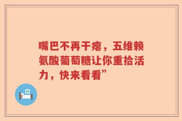 嘴巴不再干瘪,五维赖氨酸葡萄糖让你重拾活力,快来看看” 嘴巴不再干瘪,五维赖氨酸葡萄糖让你重拾活力,快来看看”