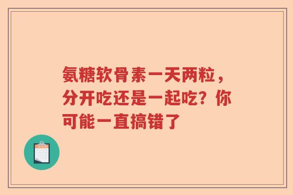 氨糖软骨素一天两粒，分开吃还是一起吃？你可能一直搞错了