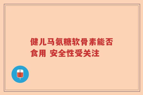 健儿马氨糖软骨素能否食用 安全性受关注 健儿马氨糖软骨素能否食用 安全性受关注