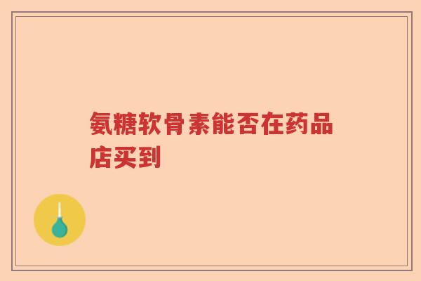 氨糖软骨素能否在药品店买到 氨糖软骨素能否在药品店买到
