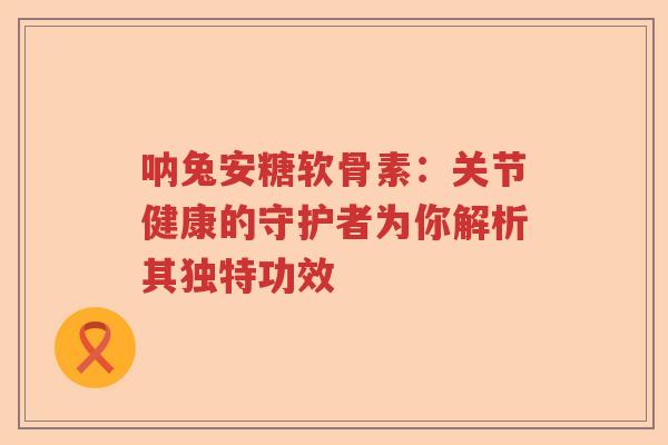 呐兔安糖软骨素:关节健康的守护者为你解析其独特功效 呐兔安糖软骨素:关节健康的守护者为你解析其独特功效