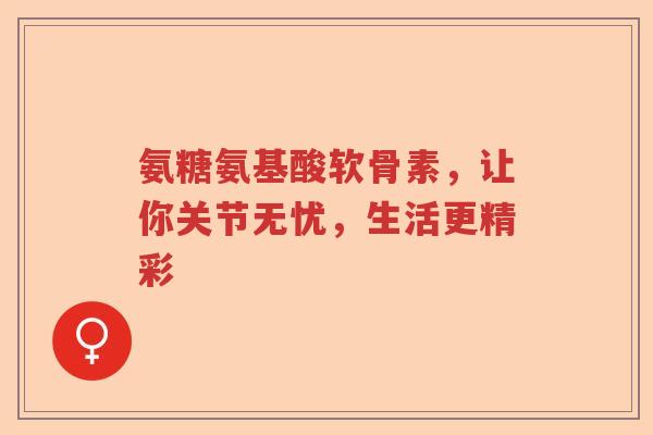 氨糖氨基酸软骨素,让你关节无忧,生活更精彩 氨糖氨基酸软骨素,让你关节无忧,生活更精彩