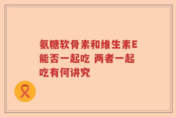 氨糖软骨素和维生素E能否一起吃 两者一起吃有何讲究