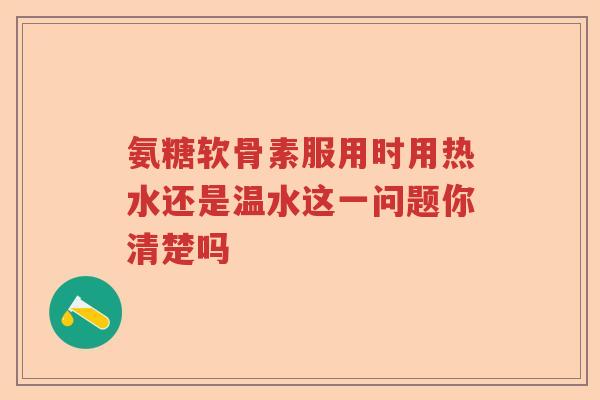 氨糖软骨素服用时用热水还是温水这一问题你清楚吗 氨糖软骨素服用时用热水还是温水这一问题你清楚吗