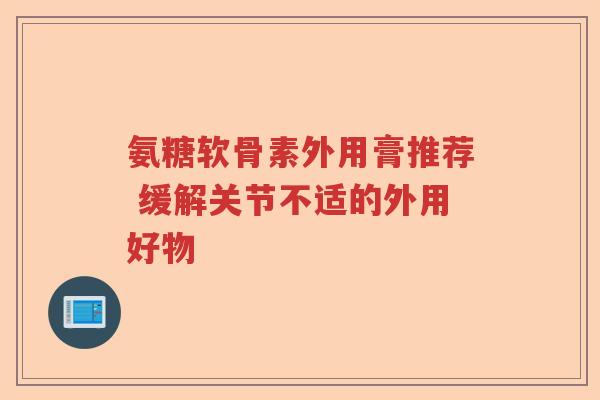 氨糖软骨素外用膏推荐 缓解关节不适的外用好物 氨糖软骨素外用膏推荐 缓解关节不适的外用好物