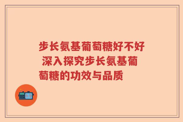 步长氨基葡萄糖好不好 深入探究步长氨基葡萄糖的功效与品质 步长氨基葡萄糖好不好 深入探究步长氨基葡萄糖的功效与品质