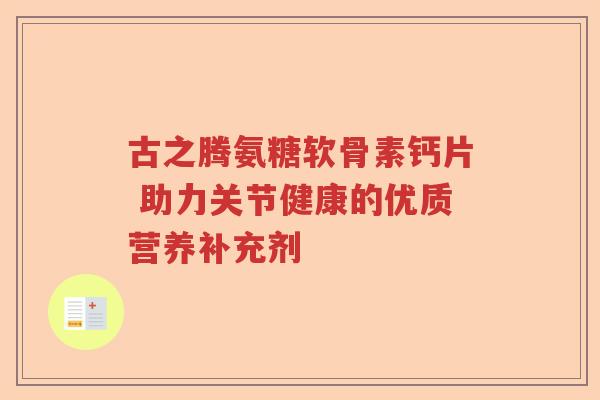 古之腾氨糖软骨素钙片 助力关节健康的优质营养补充剂 古之腾氨糖软骨素钙片 助力关节健康的优质营养补充剂