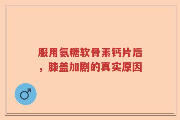 服用氨糖软骨素钙片后，膝盖加剧的真实原因