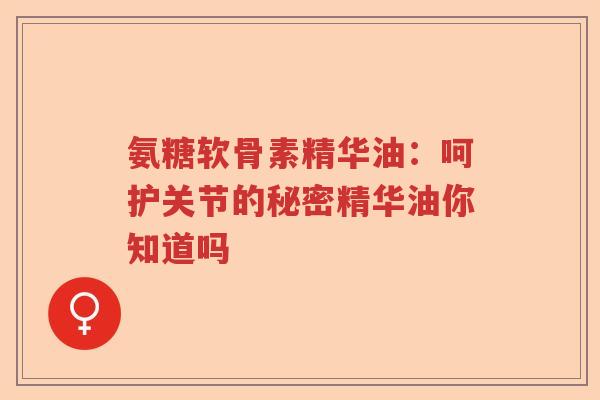 氨糖软骨素精华油:呵护关节的秘密精华油你知道吗 氨糖软骨素精华油:呵护关节的秘密精华油你知道吗