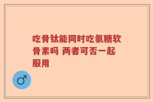 吃骨钛能同时吃氨糖软骨素吗 两者可否一起服用 吃骨钛能同时吃氨糖软骨素吗 两者可否一起服用