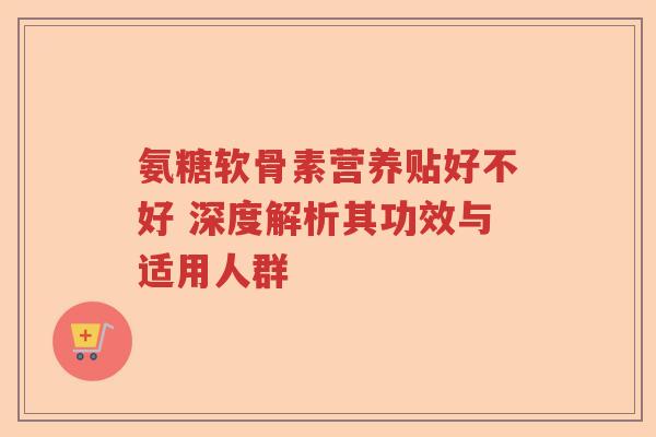 氨糖软骨素营养贴好不好 深度解析其功效与适用人群 氨糖软骨素营养贴好不好 深度解析其功效与适用人群