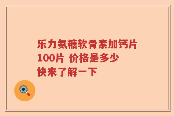 乐力氨糖软骨素加钙片100片 价格是多少快来了解一下 乐力氨糖软骨素加钙片100片 价格是多少快来了解一下