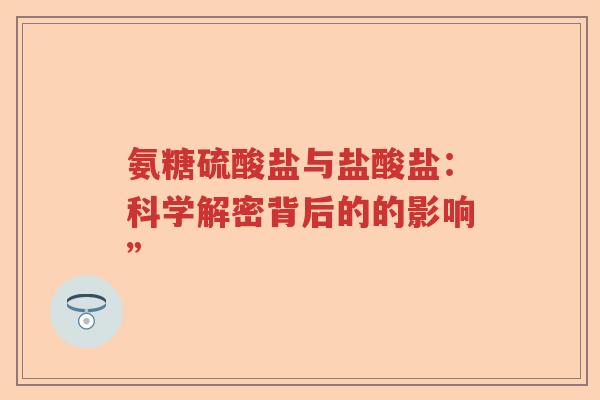 氨糖硫酸盐与盐酸盐:科学解密背后的的影响” 氨糖硫酸盐与盐酸盐:科学解密背后的的影响”