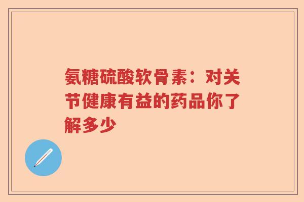 氨糖硫酸软骨素:对关节健康有益的药品你了解多少 氨糖硫酸软骨素:对关节健康有益的药品你了解多少