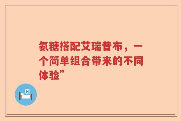 氨糖搭配艾瑞昔布,一个简单组合带来的不同体验” 氨糖搭配艾瑞昔布,一个简单组合带来的不同体验”